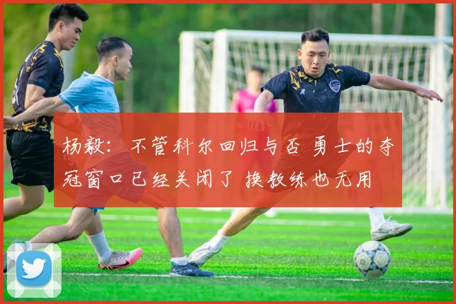 杨毅：不管科尔回归与否 勇士的夺冠窗口已经关闭了 换教练也无用