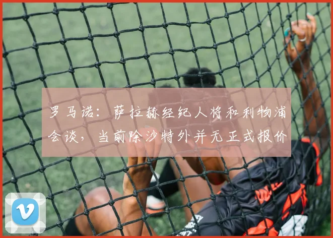 罗马诺：萨拉赫经纪人将和利物浦会谈，当前除沙特外并无正式报价