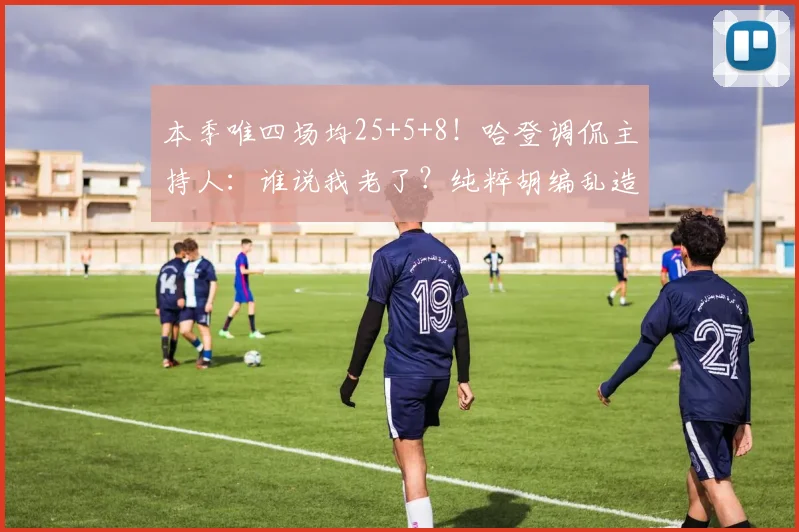 本季唯四场均25+5+8！哈登调侃主持人：谁说我老了？纯粹胡编乱造