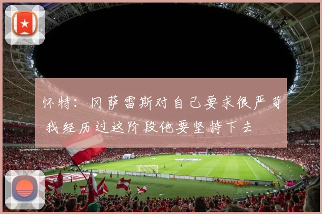 怀特：冈萨雷斯对自己要求很严苛 我经历过这阶段他要坚持下去