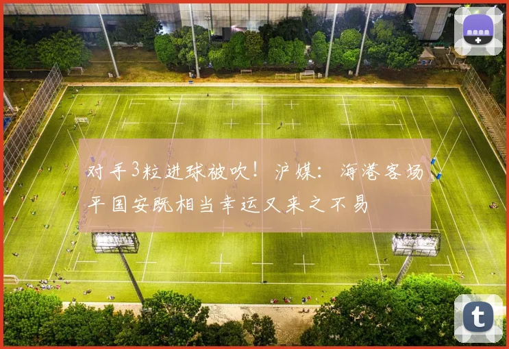 对手3粒进球被吹！沪媒：海港客场平国安既相当幸运又来之不易