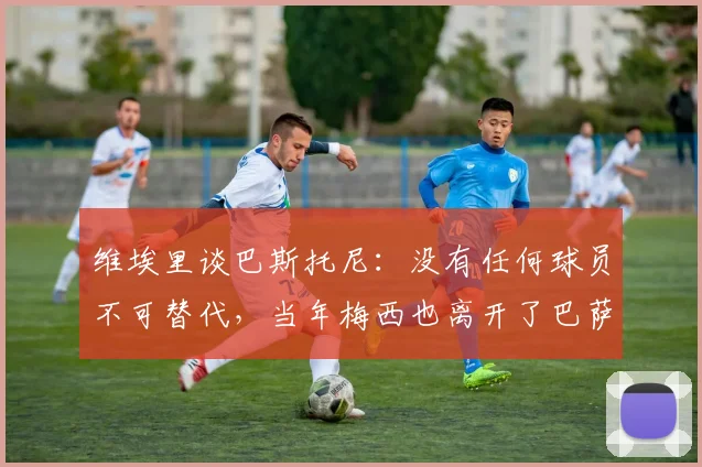 维埃里谈巴斯托尼：没有任何球员不可替代，当年梅西也离开了巴萨