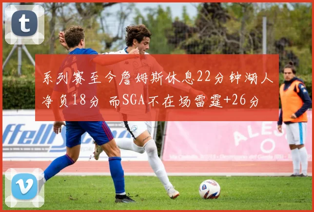 系列赛至今詹姆斯休息22分钟湖人净负18分 而SGA不在场雷霆+26分