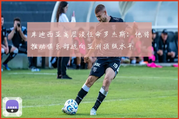 库迪西亚高层谈任命罗杰斯：他将推动俱乐部迈向亚洲顶级水平
