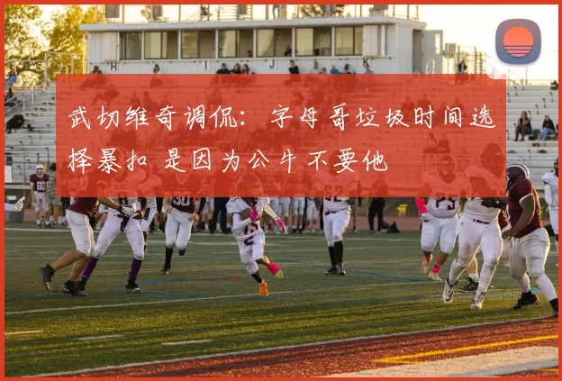 武切维奇调侃：字母哥垃圾时间选择暴扣 是因为公牛不要他