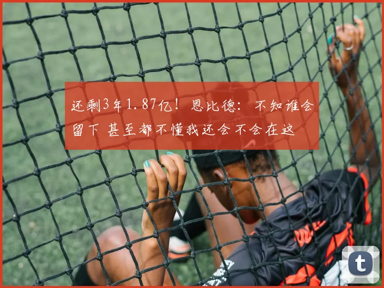 还剩3年1.87亿！恩比德：不知谁会留下 甚至都不懂我还会不会在这