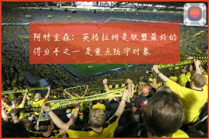 阿特金森：英格拉姆是联盟最好的得分手之一 是重点防守对象