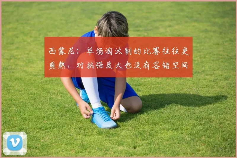 西蒙尼：单场淘汰制的比赛往往更煎熬，对抗强度大也没有容错空间