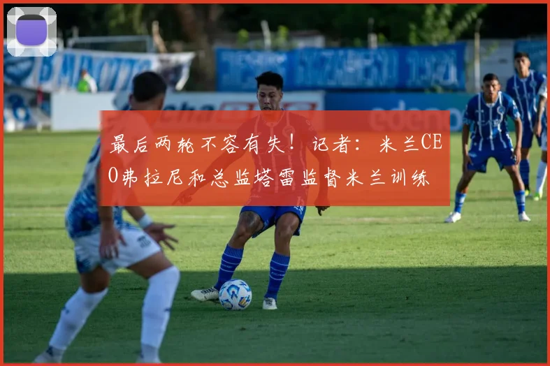 最后两轮不容有失！记者：米兰CEO弗拉尼和总监塔雷监督米兰训练