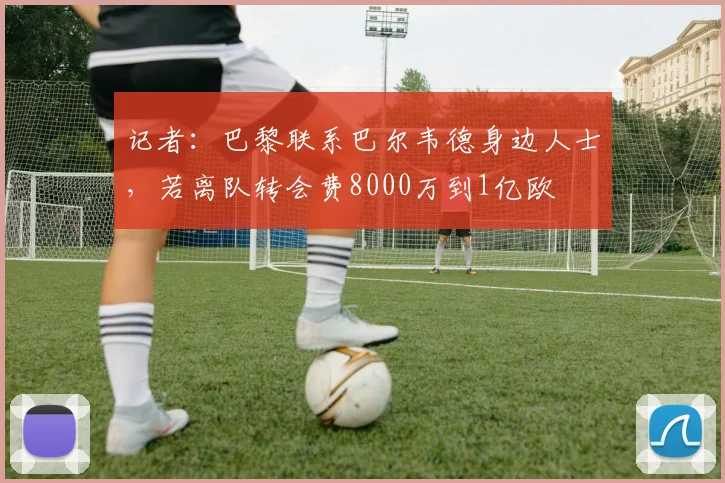 记者：巴黎联系巴尔韦德身边人士，若离队转会费8000万到1亿欧