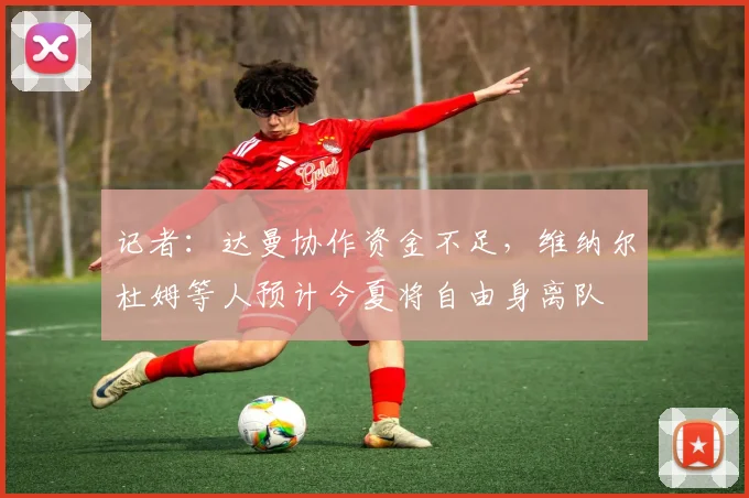 记者：达曼协作资金不足，维纳尔杜姆等人预计今夏将自由身离队