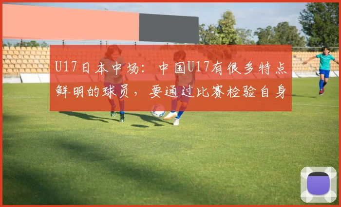 U17日本中场：中国U17有很多特点鲜明的球员，要通过比赛检验自身