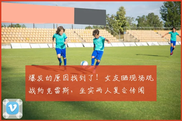 爆发的原因找到了！女友晒现场观战约克雷斯，坐实两人复合传闻
