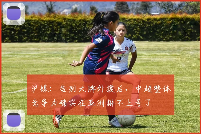 沪媒：告别大牌外援后，中超整体竞争力确实在亚洲排不上号了