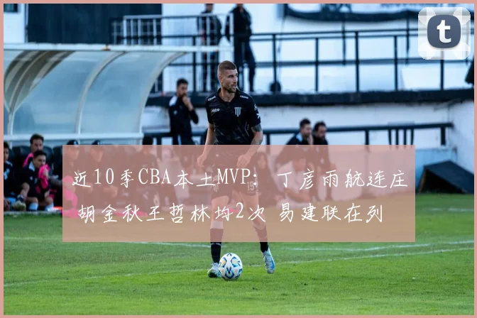 近10季CBA本土MVP：丁彦雨航连庄 胡金秋王哲林均2次 易建联在列