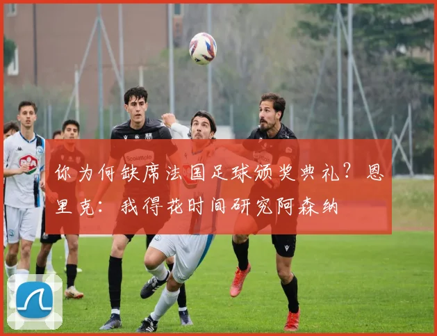 你为何缺席法国足球颁奖典礼？恩里克：我得花时间研究阿森纳