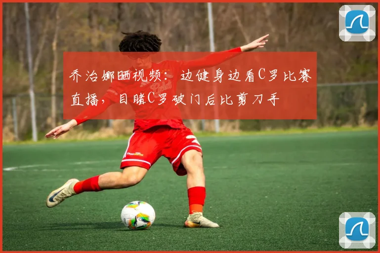 乔治娜晒视频：边健身边看C罗比赛直播，目睹C罗破门后比剪刀手